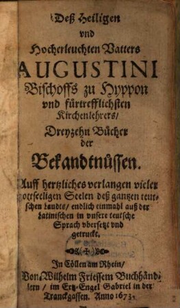 Deß Heiligen und Hocherleuchten Vatters Augustini Bischoffs zu Hyppon ... Dreyzehn Bucher der Bekandtnussen : Auff hertzliches verlangen vieler gottseeligen Seelen deß gantzen teutschen Landts, endlich einmahl auß der Latinischen in unsere teutsche Sprach ubersetzt und getruckt