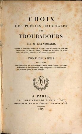 Choix des poésies originales des troubadours, 2. Des dissertations sur les troubadours, sur les cours d'amour, ... les monuments de la langue romane jusqu'a des poëtes, et des recherches sur les divers genres de leurs ouvrages