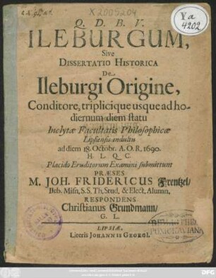 Ileburgum, Sive Dissertatio Historica De Ileburgi Origine, Conditore, triplicique usque ad hodiernum diem statu Inclytae Facultatis Philosophicae Lipsiensis indultu ad diem 18. Octobr. A.O.R. 1690. H.L.Q.C. Placido Eruditorum Examini submittunt Praeses M. Joh. Fridericus Frentzel/ Ileb. Misn. ... Respondens Christianus Grundmann/ G. L.