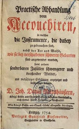 Practische Abhandlung vom Accouchiren : in welcher die Instrumente, die dabey zu gebrauchen sind, nebst der Art und Weise, wie sie bey verschiedenen schweren Geburten sind angewendet worden, samt andern sonderbaren Zufällen schwangerer und kreißender Weiber, aus vieljähriger Erfahrung angezeiget und beschrieben werden