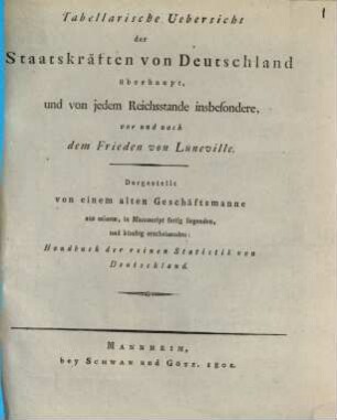 Tabellarische Uebersicht der Staatskräften von Deutschland überhaupt, und von jedem Reichsstande insbesondere, vor und nach dem Frieden von Lüneville : dargest. von einem alten Geschäftsmanne aus seinem, in Manuscript fertig liegenden, und künftig erscheinenden: Handbuch der reinen Statistik von Deutschland