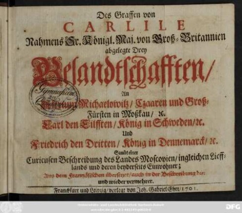 Des Graffen von Carlile Nahmens Sr. Königl. Maj. von Groß-Britannien abgelegte Drey Gesandtschafften, An Alexium Michaelowitz, Czaaren und Groß-Fürsten in Moßkau, [et]c. Carl den Eilfften, König in Schweden, [et]c. Und Friedrich den Dritten, König in Dennemarck, [et]c. : Sambt einer Curieusen Beschreibung des Landes Moscovien, ingleichen Liefflands und deren beyderseits Einwohner ; Aus dem Frantzösischen übersetzet, auch in der Beschreibung hin und wieder vermehret