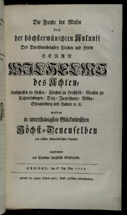 Die Freude der Musen bey der höchsterwünschten Ankunft Des ... Wilhelms des Achten, Landgrafen zu Hessen ... wollten in unterthänigsten Glückwünschen Höchst-Denenselben mit tieffster Unterwürfigkeit bezeigen innenbenannte am Carolino hierselbst Studirende : Cassel, den 6ten Tag May 1758.