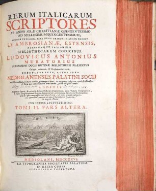 Rerum Italicarum Scriptores : Ab Anno Æræ Christianæe Quingentesimo Ad Millesimumquingentesimum ... : Additis Ad plenius Operis, & universæ Italicæ Historiæ ornamentum, novis Tabulus Geographicis, & variis Langobardorum Regum, Imperatorum, aliorumque Principum Diplomatibus, quae ab ipsis autographis describere licuit, vel nunc primum vulgatis, vel emendatis, necnon antiquo Characterum specimine, & Figuris Æneis : Cum Indice Locupletissimo, Tomi II.