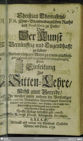 Christian Thomasens ... Von Der Kunst Vernünfftig und Tugendhafft zu lieben, Als dem eintzigen Mittel zu einem glückseeligen, galanten und vergnügten Leben zugelangen; Oder: Einleitung Zur Sitten-Lehre : Nebst einer Vorrede, In welcher unter andern der Verfertiger der curiösen Monatlichen Unterredungen freundlich erinnert und gebeten wird, von Sachen, die er nicht verstehet, nicht zu urtheilen, und den Autorem dermahleins in Ruhe zu lassen
