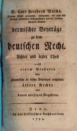 D. Carl Friedrich Walchs, Herzogl. Sachs. Goth. und Altenburg. Hofraths ... vermischte Beyträge zu dem deutschen Recht, 8. Nebst einem Gloßario über sämmtliche in diesen Beyträgen enthaltene ältere Rechte und denen nöthigen Registern