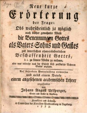 Neue kurze Erörterung der Frage: Obs wahrscheinlich ja möglich nach bisher gewohnter Weise die Benennungen Gottes als Vaters Sohns und Geistes zur innerlichen ohnveränderlichen Beschaffenheit Gottes, d.i. zu seinem Wesen zu rechnen, oder was vielmehr nach der Schrift diese persönliche Nahmen Gottes anzeigen : auf besondere Veranlassung entworfen und nebst einem Briefe einem angesehenen academischen Lehrer zugesendet