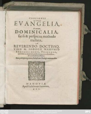 CONCIONES || IN OMNIA || EVANGELIA,|| Vt vocant.|| DOMINICALIA,|| facili & perspicua methodo || tractatae.|| A || REVERENDO DOCTISSQ.|| VIRO M. IODOCO NAHVMIO || SÜNTZHEIMENSI, THEOLOGO,|| quondam in illustri Schola HERBORNENSI Professore,|| & Ecclesiae ibidem Pastore.|| Nunc primum in gratiam studiosorum Theologiae in lucem editae.|| [v.(ARTVS VIGELIVS,||)]
