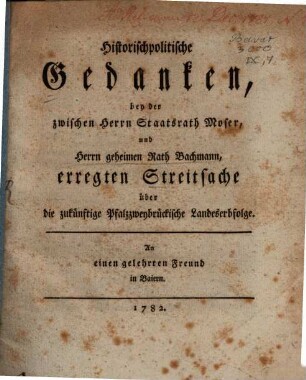 Historischpolitische Gedanken, bey der zwischen Herrn Staatsrath Moser, und Herrn geheimen Rath Bachmann, erregten Streitsache über die zukünftige Pfalzzweybrückische Landeserbfolge : An einen gelehrten Freund in Baiern