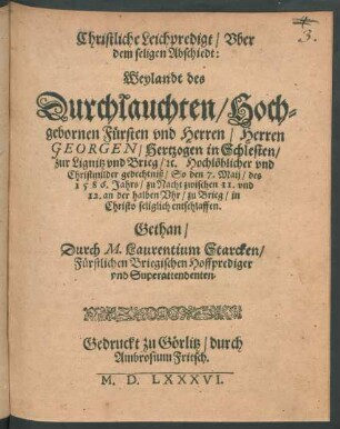 Christliche Leichpredigt/ Vber || dem seligen Abschiedt:|| Weylandt des || Durchlauchten/ Hoch=||gebornen Fürsten vnd Herren/ Herren || GEORGEN/ Hertzogen in Schlesien/|| zur Lignitz vnd Brieg/#c ... || So den 7. Maij/ des || 1586. Jahrs ... || zu Brieg ... || entschlaffen.|| Gethan/|| Durch M. Laurentium Starcken/|| Fürstlichen Briegischen Hoffprediger || vnd Superattendenten.||