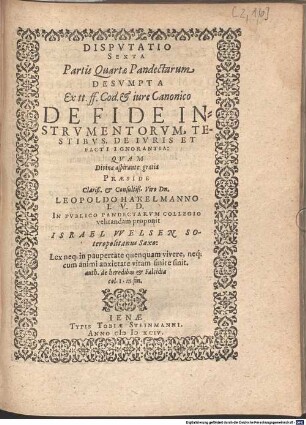 Disputatio Sexta Partis Quartae Pandectarum Desumpta Ex tt. ff. Cod. et iure Canonico De Fide Instrumentorum, Testibus, De Iuris Et Facti Ignorantia : Quam ... Praeside ... Dn. Leopoldo Hakelmanno I.U.D. In Publico Pandectarum Collegio velitandam proponit Israel Welsen Soteropolitanus Saxo.