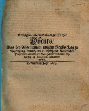 Wohlgemeinter und unvorgreifflicher Discurs, Was bey Allgemeinem jetzigem Reichs-Tag zu Regenspurg, vermög der in beschehener Käiserlichen Proposition enthaltenen drey Haupt-Puncten beyläuffig zu deliberiren vorkommen möchte, [1]