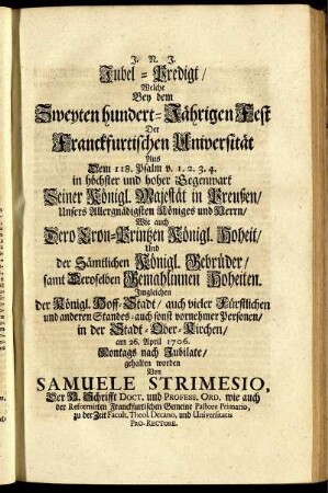 Jubel-Predigt, Welche Bey dem Zweyten hundert-Jährigen Fest Der Franckfurtischen Universität Aus Dem 118. Psalm v. 1.2.3.4. in höchster und hoher Gegenwart Seiner Königl. Majestät in Preußen ... in der Stadt-Ober-Kirchen, am 26. April 1706. Montags nach Jubilate, gehalten worden / Von Samuele Strimesio, Der H. Schrifft Doct. und Profess. Ord. wie auch der Reformirten Franckfurtischen Gemeine Pastore Primario ...