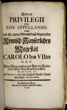 Abdruck Privilegii De Non Appellando, welches von Sr. ... Römisch-Kayserlichen Majestät Carolo dem VIIten ... Herren Burgermeistern und Rath der Kayserl. Freyen Reichs-Stadt Franckfurth am Mayn den 4ten Novembr. 1743. auf die Summ von Ein Tausend Reichs-Thaler allergnädigst extendirt worden