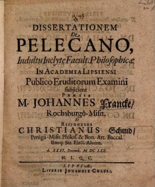 Dissertationem De Pelecano, Indultu Inclyte Facult. Philosophicae In Academia Lipsiensi Publico Eruditorum Examini subiicient Praeses M. Johannes Francke RochsburgoMisn. Et Respondens Christianus Schmid PenigaMisn. Philos. & Bon. Art. Baccal. Uterq[ue] Ser. Elect. Alumn. d. XXXI. Decemb. MDCLXX. H.L.Q.C.