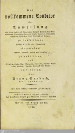 Der vollkommene Conditor : oder Anweisung alle Arten Zuckerwerk, Macaronen, Dragees, Pastillen, Marzipan, Conserven, Marmeladen, Compots, Gelees, Marsellen, Fruchtsäfte, Gefrornes, desgleichen feines Backwerk und Pasteten zu verfertigen; Früchte in Zucker oder Branntwein einzumachen; Liqueurs, Cremes, Huiles und Ratafia's zu destilliren; auch Chocolate, Kaffee, Thee, Bavaroise, Limonade, Orgeade, Citronelle, Sorbets, Punsch, Cardinal und Bischof zu bereiten; Nach der sechsten Auflage des Werks: Le Confiseur Royal