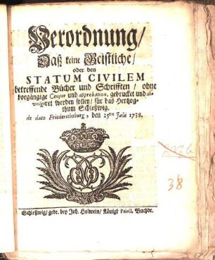 Verordnung/ Daß keine Geistliche/ oder den Statum Civilem betreffende Bücher und Schrifften/ ohne vorgängige Censur und approbation, gedrucket und divulgiret werden sollen/ für das Hertzogthum Schleßwig : de dato Friederichsburg, den 25ten Julii 1738