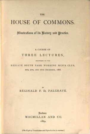 The House of Commons : Illustrations of its History and Practice. A Course of three Lectures, delivered to the Reigate South Park Working Men's Club, Dec. 1868