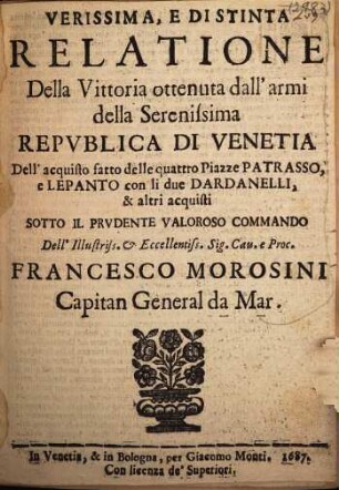 Verissima, e distinta Relatione Della Vittoria ottenuta dall'armi delle Serenissima Republica di Venetia Dell'acquisto fatto delle quattro Piazze Patrasso, e Lepanto con li due Dardanelli, & altri acquisti sotto il prudente valoroso commando Dell'Illustriss. & Eccellentiss. Sig. Cav. e Proc. Francesco Morosini, Capitan General da Mar