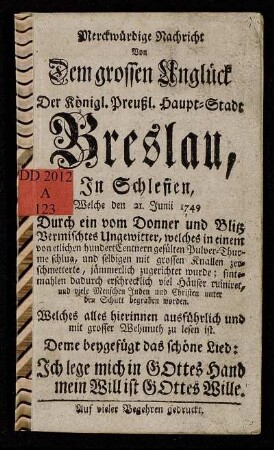 Merckwürdige Nachricht Von Dem grossen Unglück Der Königl. Preußl. Haupt-Stadt Breslau, In Schlesien, Welche den 21. Junii 1749 Durch ein vom Donner und Blitz Vermischtes Ungewitter ... jämmerlich zugerichtet wurde ... : Welches alles hierinnen ausführlich und mit grosser Wehmuth zu lesen ist : Deme beygefügt das schöne Lied: Ich lege mich in Gottes Hand mein Will ist Gottes Wille