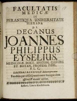 Facultatis Medicae In Perantiqua Universitate Hierana p.t. Decanus Joannes Philippus Eyselius, Medicinae Doct. Anatom. Chirurg, Et Botan. Profess. Publ. P.L.C. Lectori Benevolo Salutem precatur Eundemque ad Disputationem Inauguralem officiose & decenter invitat : [P.P. sub Sigillo Facultatis. Die 20. Decembris Anno M.DC.XCVI.]