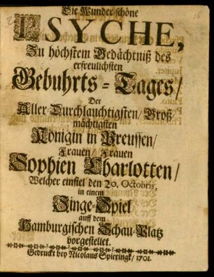 Die Wunder-schöne Psyche : Zu höchstem Gedächtniß des erfreulichsten Gebuhrts-Tages/ Der Aller-Durchlauchtigsten/ Groß-mächtigsten Königin in Preussen/ Frauen/ Frauen Sophien Charlotten/ Welcher einfiel den 20. Octobris, in einem Singe-Spiel auff dem Hamburgischen Schau-Platz vorgestellet.