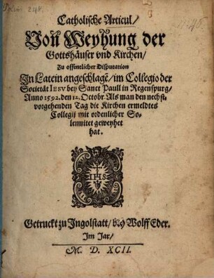Catholische Articul, Von Weyhung der Gottshäuser vnd Kirchen : Zu offentlicher Disputation In Latein angeschlage[n], im Collegio der Societät Iesv bey Sanct Paull in Regenspurg, Anno 1592. den 12. Octobr. ...