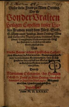 Vnser liebe Fraw zu Alten Oetting : Das ist: Von der Vralten Heiligen Capellen vnser Lieben Frawen vnnd dem Fürst. Stifft. S. Philip vnnd Jacob zu Alten Oetting: Was auch von den vilen Wunderzeichen, Heylthumb, Kirchfärten, Creutzgängen, Erscheinungen vnd Hülff der Heyligen, [et]c. desselben vnd anderer ort zuhalten sey ...