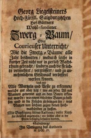 Georg Liegelsteiners Hoch-Fürstl. Saltzburgischen Hof Gärtners Wohl-fundirter Zwergbaum, Wie die Zwerg-Bäume alle Jahr beschnitten, wodurch solche in kurtzer Zeit nicht nur in zierlich Wachsthum gebracht, sondern auch die Früchte vermehret, vergrössert und zu annehmlichem Geschmack verbessert werden können : Und wie Alle Wurtzeln, und Aeste zu erkennen, welche gut oder böß, wie ein jeder Ast mit Namen genennet und an dem Baum erkennet werde, wie einem ruinirten Baum zu helffen und in die Früchte zu bringen sey ...