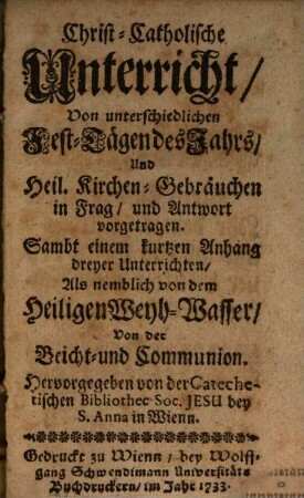 Christ-Catholische Unterricht, Von unterschiedlichen Fest-Tägen des Jahrs, Und Heil. Kirchen-Gebräuchen in Frag, und Antwort vorgetragen : Sambt einem kurtzen Anhang dreyer Unterrichten, Als nemblich von dem Heiligen Weyh-Wasser, Von der Beicht- und Communion