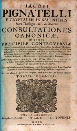 Jacobi Pignatelli E Cryptaleis In Salentinis Sacrae Theologiae, ac J. U. Doctoris Consultationes Canonicae : In Quibus Praecipuae Controversiae, Quae ad Sanctorum Canonizationem, ac Sacros Ritus; ad Sac. Concilium Tridentinum; ad Episcopos, ... ac hujusmodi alia potissimùm pertinent; non solùm ex utroque Jure scripto, sed etiam ex Sacrarum Congregationum Decretis, ... breviter, ac perspicuè dirimuntur ; Opus Omnibus Utriusque Fori Judicibus, ... imprimisque Summorum Pontificum & Rerumpublicarum Consiliariis, ... necessarium. ; Cum ... Indice, ..., 2