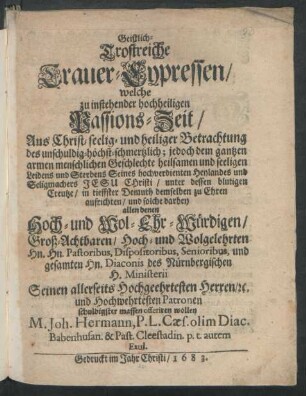 Geistlich-Trostreiche Trauer-Cypressen : welche zu instehender hochheiligen Passions-Zeit/ Aus Christ- seelig- und heiliger Betrachtung des ... Leidens und Sterbens Seines hochverdienten Heylandes und Seligmachers Jesu Christi/ unter dessen blutigen Creutze/ in tieffster Demuth demselben zu Ehren aufrichten/ und solche darbey allen denen ... des Nürnbergischen H. Ministerii Seinen allerseits Hochgeehrtesten Herren ...
