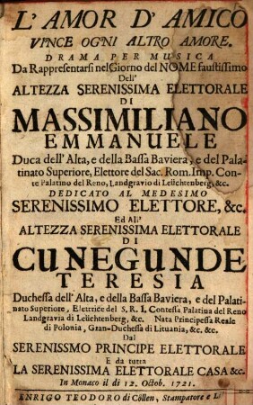 L' amor d'amico vince ogni altro amore : drama per musica da rappresentarsi nel giorno del nome faustissimo dell'altezza serenissima elettorale di Massimiliano Emmanuele Duca dell'Alta, e della Bassa Baviera, ... dedicato al medesimo ... elettore, &c. ed all'altezza serenissima elettorale di Cunegunde Teresia ... dal serenissimo principe elettorale e da tutta la serenissima elettorale casa &c. ; in Monaco il di 12. Octob. 1721