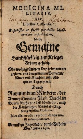 Medicina Militaris. Sev Libellus Castrensis : Euporista ac facilè parabilia Medicamenta comprehendens. Id est: Gemaine Handstücklein zur Kriegs-Artzney gehörig ; Mit wolgegründten Experimenten gezieret, vnd den gemainen Soldaten, Ritter vnd Knechten zum Nutzen an Tag gegeben