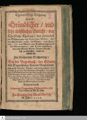 Ehe vnd Wehe Büchlein/|| Das ist:|| Gründlicher / vnd || sehr tröstlicher Bericht/ vor || Christliche Eheleute/ vnd sonderlich || vor Schwangere vnd Geberende Weiber/ vber || den schrecklichen vnfall/ da Mutter/ oder Kind=||lein/ oder aber Mutter vnd Kindlein zugleich in || der Geburt bleiben/ vnd Todes verfahren/|| was aus Gottes Worte daruon Christ=||lich zu schliessen/ vnnd zu || halten sey.|| Zur Leichen vnd Trostpredigt:|| Bey der Begräbniß/ der Erbarn || vnd Tugendsamen Frawen Magdalenen/||... Gehalten durch || Iohannem Gregorium, Oschacensem, jetzo || Diaconum zu Weissenfels.||