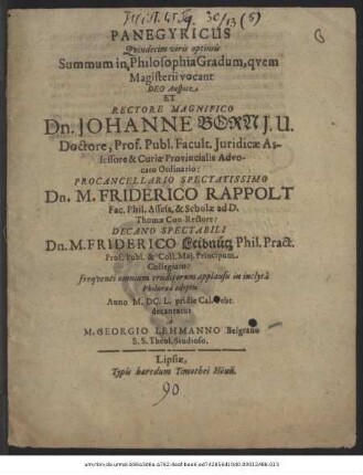 Panegyricus Quindecim viris optimis Summum in Philosophia Gradum, quem Magisterii vocant : Deo Auspice Et Rectore Magnifico Dn. Johanne Born I.U. Doctore, Prof. Publ. ... Procancellario Spectatissimo Dn. M. Friderico Rappolt Fac. Phil. Asses. & Scholae ad D. Thomae Con-Rectore: Decano Spectabili Dn. M. Friderico Leibnütz Phil. Pract. Prof. Publ. ... frequenti omnium eruditorum applausu in inclyta Philuraea adeptis Anno M.DC.L. pridie Cal. Febr. decantatus a M. Georgio Lehmanno Belgrano S.S. Theol. Studioso
