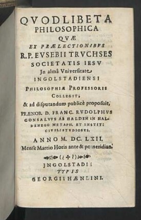 1: Quae Ex Praelectionibus ... Evsebii Trvchses ... Collegit, & ad disputandum publicè proposuit ... Franc. Rvdolphvs Gonsalvvs Ab Halden In Haldenegg ... Anno M.DC.LXII. Mense Martio ...