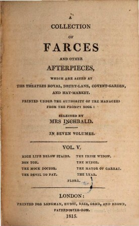 A collection of farces and other afterpieces : which are acted at the Theatres Royal, Drury-Lane, Covent-Garden and Hay-Market ; in seven volumes. 5, High life below stairs. Bon ton. The mock doctor. The devil to pay. The Irish widow. The minor. The mayor of Garrat. The lyar. Flora