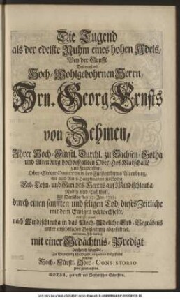 Die Tugend als der edelste Ruhm eines hohen Adels, Bey der Grufft Des weyland Hoch-Wohlgebohrnen Herrn, Hrn. Georg Ernsts von Zehmen, Ihrer Hoch-Fürstl. Durchl. zu Sachsen-Gotha und Altenburg hochbestallten Ober-Hof-Marschalls zum Friedenstein, Ober-Steuer-Directoris des Fürstenthums Altenburg, und Amts-Hauptmanns zu Gotha, Erb-Lehn- und Gerichts-Herrns auf Windischleuba, Nobitz und Pohlhoff, Als Derselbe den 27. Jan. 1728. durch einen sanfften und seligen Tod, dieses Zeitliche mit dem Ewigen verwechselte, den 30. ejusd. nach Windischleuba in das Hoch-Adeliche Erb-Begräbnis unter ansehnlicher Begleitung abgeführet, und den 22. Febr. darauf, mit einer Gedächtnis-Predigt beehret wurde, Zu Bezeugung schuldiger Compassion vorgestellet von dem Hoch-Fürstl. Ober-Consistorio zum Friedenstein.