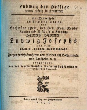 Ludwig der Heilige, neunte König in Frankreich : ein Trauerspiel zu höchsten Ehren des ... Herrn Ludwig Josephs aus dem uralten, hochadelichen Geschlecht der Freyen Reichsfreyherrn von Welden auf Hochaltingen und Laubheim [et]c. [et]c. aufgeführet von den benedictinischen Musen des hochfürstlichen freysingischen Lyceums