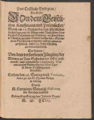 Zwo Cristliche Predigten/|| Die Erste/|| VOn dem Geistli=||chen Kauffmann vnd Perlensucher/|| Matth. am 13. Gethan bey dem Christlichen || Leichenbegengnis deß ... Hans || Christoff Schmidters von Sultzbach/ der Finoldischen || in Nürmberg gewesenẽ Dieners/ welcher den 1. Septem=||ber ... verschieden/ vnd des andern ta=||ges hernach/ dieses 92. Jahrs ... || bestattet ist.|| Die Andere/|| Von dem verstorbenen Jüngling der || Widwen zu Nain Sohn ... || Gethan den 16. Sontag nach Trinitatis,|| Anno 92. inn S. Thomas Kirchen || zu Leiptzig.|| Durch || M. Georgium Weinrich/ Pastorem || der Kirchen daselbst.||