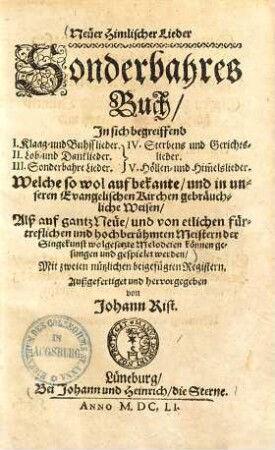 Neüer Himlischer Lieder Sonderbahres Buch : In sich begreiffend I. Klaag- und BuhssLieder, II. Lob- und DankLieder, III. Sonderbahre Lieder, IV. Sterbens- und Gerichts-Lieder, V. Höllen- und Him[m]elsLieder. Welche so wol auf bekante, und in unseren Evangelischen Kirchen gebräuchliche Weisen, Alß auf gantz Neüe, und von etlichen fürtreflichen und hochberühmten Meistern der SingeKunst wolgesetzte Melodeien können gesungen und gespielet werden ...