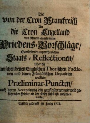 Die von der Cron Franckreich An die Cron Engelland von Neuem angetragene Friedens-Vorschläge : Sambt denen unpartheyischen Staats-Reflectionen, Uber die Zwischen denen Englischen Thorischen Factionen und denen Frantzösischen Deputirten tractirte Praeliminar-Puncten, durch deren Acceptirung ein gepflasterter und weit gefährlicher Friede, als der Krieg selbst ist, entstehen wurde