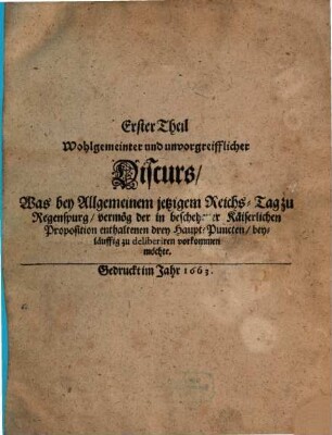Wohlgemeinter und unvorgreifflicher Discurs, Was bey Allgemeinem jetzigem Reichs-Tag zu Regenspurg, vermög der in beschehener Käiserlichen Proposition enthaltenen drey Haupt-Puncten, beyläuffig zu deliberiren vorkommen möchte, 1
