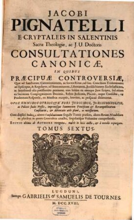 Jacobi Pignatelli E Cryptaleis In Salentinis Sacrae Theologiae, ac J.U. Doctoris Consultationes Canonicae : In Quibus Praecipuae Controversiae, Quae ad Sanctorum Canonizationem, ac Sacros Ritus ... pertinent; non solum ex utroque Jure scripto, sed etiam ex Sacrarum Congregationum decretis, rebus judicatis, ... breviter, ac perspicuè dirimuntur ; Opus omnibus utriusque fori judicibus, jurisconsultis, ... necessarium, 6