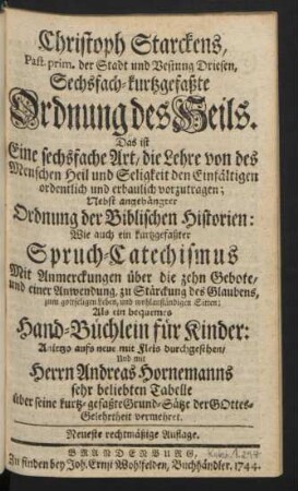 Christoph Starckens, Past. prim. der Stadt und Vestung Driesen, Sechsfach-kurtzgefaßte Ordnung des Heils. Das ist Eine sechsfache Art, die Lehre von des Menschen Heil und Seligkeit den Einfältigen ordentlich und erbaulich vorzutragen : Nebst angehängter Ordnung der Biblischen Historien: Wie auch ein kurtzgefaßter Spruch-Catechismus Mit Anmerckungen über die zehn Gebote, und einer Anwendung, zu Stärckung des Glaubens ... Als ein bequemes Hand-Büchlein für Kinder: Anietzo aufs neue mit Fleis durchgesehen, Und mit Herrn Andreas Hornemanns sehr beliebten Tabelle über seine kurtz-gefaßte Grund-Sätze der Gottes-Gelehrtheit vermehret