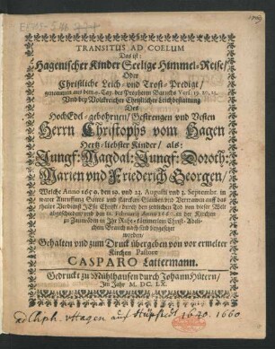 Transitus Ad Coelum Das ist: Hagenischer Kinder Seelige Himmel-Reise/ Oder Christliche Leich- und Trost-Predigt : genommen aus dem 4. Cap. des Propheten Baruchs Vers: 19. 20. 23. Und bey Volckreicher Christlicher Leichbestattung Des ... Herrn Christophs vom Hagen Hertz-liebster Kinder/ als: Jungf: Magdal: Jungf: Doroth: Marien und Friederich Georgen/ Welche Anno 1659. den 19. und 23. Augusti und 3. Septembr. ... durch den zeitlichen Tod von dieser Welt abgeschieden/ und den 22. Februarii Anno 1660. in der Kirchen zu Zaunröden in Ihr Ruhe-kämmerlein ... sind beygesetzet worden