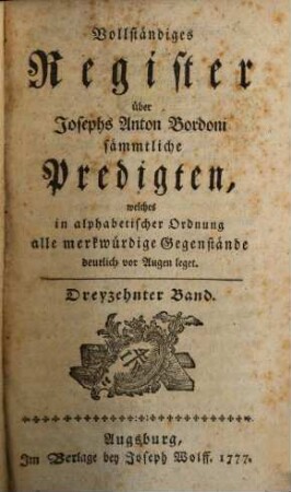 Josephs Anton Bordoni, aus der Gesellschaft Jesu, Predigten über Sonntägliche und Feyertägliche Evangelien : Sammt einer Anwendung derselben auf ganze Jahrgänge von Sonn- Feyertags- und Fastenpredigten, wie auch auf tägliche Betrachtungen, 13. Vollständiges Register über Josephs Anton Bordoni sämmtliche Predigten, welches in alphabetischer Ordnung alle merkwürdige Gegenstände deutlich vor Augen leget