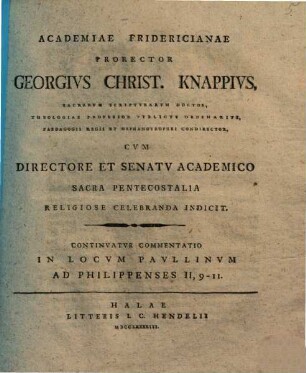 Commentatio In Locvm Pavllinvm Ad Philippenses II, 5 - 11 : Qvam Nomine Academiae Fridericianae, [2]. Continvatvr Commentatio In Locvm Pavllinvm Ad Philippenses II, 9 - 11 : Academiae Fridericianae Prorector Georgivs Christ. Knappivs, Sacrarvm Scriptvrarvm Doctor, Theologiae Professor Pvblicvs Ordinarivs, Paedagogii Regii Et Orphanotrophei Condirector, Cvm Directore Et Senatv Academico Sacra Pentecostalia Religiose Celebranda Indicit