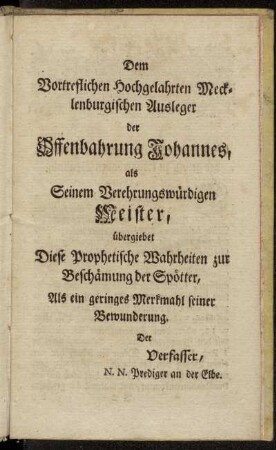 Dem Vortreflichen Hochgelahrten Mecklenburgischen Ausleger der Offenbahrung Johannes als Seinem Verehrungswürdigen Meister, übergiebet Diese Prophetische Wahrheiten...Der Verfasser, N.N. Prediger an der Elbe.